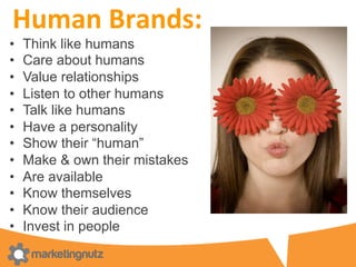 Human	
  Brands:	
  	
  
•  Think like humans
•  Care about humans
•  Value relationships
•  Listen to other humans
•  Talk like humans
•  Have a personality
•  Show their “human”
•  Make & own their mistakes
•  Are available
•  Know themselves
•  Know their audience
•  Invest in people
 