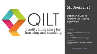Students first
Optimising QILT to
improve the student
experience
Pam Muth
Executive Director Education Research and
Strategy
Lisa Bolton
Director QILT Research and Strategy
Cynthia Kim
Director Education, Training and Learning
Statistics
Social Research Centre
 