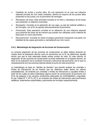 Departamento de Gestión Vial – Dirección de Vialidad 10
¾ Cepillado de Juntas y puntos altos. Es una operación en la cual una máquina
especial provista de una rueda cortadora, elimina la mayoría de los puntos altos
presentes en las juntas y en el pavimento de hormigón.
¾ Reemplazo de losas. Esta actividad consiste en el retiro y reemplazo de las losas
que presentan un deterioro avanzado.
¾ Recapados. Consiste en la aplicación de una capa, ya sea de material asfáltico o
de hormigón, con el fin de aportar estructuralmente al pavimento.
¾ Pulverizado. Esta operación consiste en la utilización de una máquina especial
que pulveriza las losas de tal manera que puedan ser utilizadas como material de
base para un nuevo pavimento.
¾ Reconstrucción. Consiste en retirar el antiguo pavimento incluyendo una parte o la
totalidad de las capas granulares y reemplazarlo por otro nuevo.
2.4.3. Metodología de Asignación de Acciones de Conservación.
La correcta asignación de las acciones de conservación se debe realizar teniendo en
cuenta tanto la evaluación técnica como la económica con el fin de determinar aquella
acción que sea la más adecuada desde ambos puntos de vista. En este informe, la
asignación de las acciones de conservación se basa netamente en el aspecto técnico, es
decir en la evaluación de la condición funcional y estructural del pavimento, por lo que no
necesariamente son las acciones óptimas desde el punto de vista económico.
La metodología se basa en “árboles de decisión” que permite analizar los umbrales o
límites de intervención de tal manera que los deterioros estén dentro los valores
preestablecidos. Se entiende por umbrales o límites de intervención a aquellos límites a
partir de los cuales se debe materializar alguna acción de conservación al pavimento con
el fin de asegurar a los usuarios condiciones adecuadas de confortabilidad y seguridad.
En las Tablas Nº 7, Nº 8 y Nº 9, se muestran los límites de intervención para pavimentos
asfálticos, tratamientos superficiales y pavimentos de hormigón respectivamente.
 