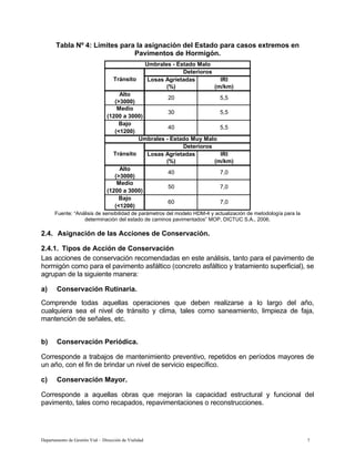 Departamento de Gestión Vial – Dirección de Vialidad 7
Tabla Nº 4: Límites para la asignación del Estado para casos extremos en
Pavimentos de Hormigón.
Losas Agrietadas IRI
(%) (m/km)
Alto
(>3000)
Medio
(1200 a 3000)
Bajo
(<1200)
Losas Agrietadas IRI
(%) (m/km)
Alto
(>3000)
Medio
(1200 a 3000)
Bajo
(<1200)
Deterioros
Tránsito
Umbrales - Estado Malo
20
30
40
5,5
5,5
5,5
Umbrales - Estado Muy Malo
Tránsito
Deterioros
40 7,0
50 7,0
60 7,0
Fuente: “Análisis de sensibilidad de parámetros del modelo HDM-4 y actualización de metodología para la
determinación del estado de caminos pavimentados” MOP, DICTUC S.A., 2006.
2.4. Asignación de las Acciones de Conservación.
2.4.1. Tipos de Acción de Conservación
Las acciones de conservación recomendadas en este análisis, tanto para el pavimento de
hormigón como para el pavimento asfáltico (concreto asfáltico y tratamiento superficial), se
agrupan de la siguiente manera:
a) Conservación Rutinaria.
Comprende todas aquellas operaciones que deben realizarse a lo largo del año,
cualquiera sea el nivel de tránsito y clima, tales como saneamiento, limpieza de faja,
mantención de señales, etc.
b) Conservación Periódica.
Corresponde a trabajos de mantenimiento preventivo, repetidos en períodos mayores de
un año, con el fin de brindar un nivel de servicio específico.
c) Conservación Mayor.
Corresponde a aquellas obras que mejoran la capacidad estructural y funcional del
pavimento, tales como recapados, repavimentaciones o reconstrucciones.
 