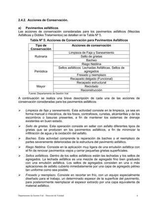 Departamento de Gestión Vial – Dirección de Vialidad 8
2.4.2. Acciones de Conservación.
a) Pavimentos asfálticos.
Las acciones de conservación consideradas para los pavimentos asfálticos (Mezclas
Asfálticas y Dobles Tratamientos) se detallan en la Tabla Nº 5.
Tabla Nº 5: Acciones de Conservación para Pavimentos Asfálticos
Tipo de
Conservación
Acciones de conservación
Limpieza de Faja y Saneamiento
Sello de grietas
Rutinaria
Bacheo
Riego Neblina
Sellos asfálticos: Lechadas Asfálticas, Sellos de
agregados
Fresado y reemplazo
Periódica
Recapado delgado (Funcional)
Recapado estructural
Reciclado
Mayor
Reconstrucción
Fuente: Departamento de Gestión Vial
A continuación se realiza una breve descripción de cada una de las acciones de
conservación consideradas para los pavimentos asfálticos:
¾ Limpieza de faja y saneamiento. Esta actividad consiste en la limpieza, ya sea en
forma manual o mecánica, de los fosos, contrafosos, cunetas, alcantarillas y de los
escombros o basuras presentes, a fin de mantener los sistemas de drenaje
existentes en buen estado.
¾ Sello de grietas. Esta operación consiste en sellar con asfalto diferentes tipos de
grietas que se producen en los pavimentos asfálticos, a fin de minimizar la
infiltración de agua y la oxidación del asfalto.
¾ Bacheo. Esta actividad comprende la reparación de baches o el reemplazo de
partes severamente deterioradas de la estructura del pavimento asfáltico.
¾ Riego Neblina. Consiste en la aplicación muy ligera de una emulsión asfáltica con
el fin de renovar pavimentos viejos y cerrar pequeñas grietas superficiales.
¾ Sellos asfálticos. Dentro de los sellos asfálticos están las lechadas y los sellos de
agregados. La lechada asfáltica es una mezcla de agregado fino bien graduado
con una emulsión asfáltica. Los sellos de agregados consisten en una o más
aplicaciones de asfalto cubierto inmediatamente por una capa de agregado pétreo
tan uniforme como sea posible.
¾ Fresado y reemplazo. Consiste en recortar en frío, con un equipo especialmente
diseñado para el trabajo, un determinado espesor de la superficie del pavimento,
para posteriormente reemplazar el espesor extraído por una capa equivalente de
material asfáltico.
 