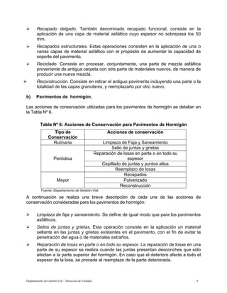 Departamento de Gestión Vial – Dirección de Vialidad 9
¾ Recapado delgado. También denominado recapado funcional, consiste en la
aplicación de una capa de material asfáltico cuyo espesor no sobrepasa los 50
mm.
¾ Recapados estructurales. Estas operaciones consisten en la aplicación de una o
varias capas de material asfáltico con el propósito de aumentar la capacidad de
soporte del pavimento.
¾ Reciclado. Consiste en procesar, conjuntamente, una parte de mezcla asfáltica
proveniente de antigua carpeta con otra parte de materiales nuevos, de manera de
producir una nueva mezcla.
¾ Reconstrucción. Consiste en retirar el antiguo pavimento incluyendo una parte o la
totalidad de las capas granulares, y reemplazarlo por otro nuevo.
b) Pavimentos de hormigón.
Las acciones de conservación utilizadas para los pavimentos de hormigón se detallan en
la Tabla Nº 6.
Tabla Nº 6: Acciones de Conservación para Pavimentos de Hormigón
Tipo de
Conservación
Acciones de conservación
Rutinaria Limpieza de Faja y Saneamiento
Sello de juntas y grietas
Reparación de losas en parte o en todo su
espesor
Cepillado de juntas y puntos altos
Periódica
Reemplazo de losas
Recapados
Pulverizado
Mayor
Reconstrucción
Fuente: Departamento de Gestión Vial
A continuación se realiza una breve descripción de cada una de las acciones de
conservación consideradas para los pavimentos de hormigón:
¾ Limpieza de faja y saneamiento. Se define de igual modo que para los pavimentos
asfálticos.
¾ Sellos de juntas y grietas. Esta operación consiste en la aplicación un material
sellante en las juntas y grietas existentes en el pavimento, con el fin de evitar la
penetración del agua o de materiales extraños.
¾ Reparación de losas en parte o en todo su espesor. La reparación de losas en una
parte de su espesor se realiza cuando las juntas presentan desconches que sólo
afectan a la parte superior del hormigón. En caso que el deterioro afecte a todo el
espesor de la losa, se procede al reemplazo de la parte deteriorada.
 