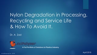 Nylon Degradation in Processing,
Recycling and Service Life
& How To Avoid It.
Dr. A Zad
© AxiPolymer Inc. 2018.
A Full Portfolio of Solutions to Plastics Industry
April 2018
 