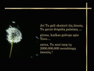 Jei Tu gali skaityti šią žinutę,
Tu gavai dvigubą palaimą …
pirma, kažkas galvoja apie
Tave…
antra, Tu nesi tarp tų
2000,000,000 neraštingų
žmonių !
 