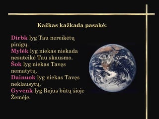 Kažkas kažkada pasakė:
Dirbk lyg Tau nereikėtų
pinigų.
Mylėk lyg niekas niekada
nesuteikė Tau skausmo.
Šok lyg niekas Tavęs
nematytų.
Dainuok lyg niekas Tavęs
neklausytų.
Gyvenk lyg Rojus būtų šioje
Žemėje.
 