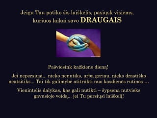 Pašviesink kažkieno dieną!
Jei nepersiųsi... nieko nenutiks, arba geriau, nieko drastiško
neatsitiks... Tai tik galimybė atitrūkti nuo kasdienės rutinos …
Vienintelis dalykas, kas gali nutikti – šypsena nutvieks
gavusiojo veidą... jei Tu persiųsi laiškelį!
Jeigu Tau patiko šis laiškelis, pasiųsk visiems,
kuriuos laikai savo DRAUGAIS
 