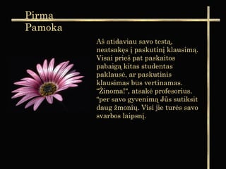 Aš atidaviau savo testą,
neatsakęs į paskutinį klausimą.
Visai prieš pat paskaitos
pabaigą kitas studentas
paklausė, ar paskutinis
klausimas bus vertinamas.
“Žinoma!", atsakė profesorius.
“per savo gyvenimą Jūs sutiksit
daug žmonių. Visi jie turės savo
svarbos laipsnį.
Pirma
Pamoka
 