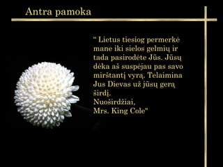 “ Lietus tiesiog permerkė
mane iki sielos gelmių ir
tada pasirodėte Jūs. Jūsų
dėka aš suspėjau pas savo
mirštantį vyrą. Telaimina
Jus Dievas už jūsų gerą
širdį.
Nuoširdžiai,
Mrs. King Cole"
Antra pamoka
 