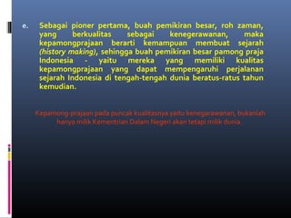 e. Sebagai pioner pertama, buah pemikiran besar, roh zaman,
yang berkualitas sebagai kenegerawanan, maka
kepamongprajaan berarti kemampuan membuat sejarah
(history making), sehingga buah pemikiran besar pamong praja
Indonesia - yaitu mereka yang memiliki kualitas
kepamongprajaan yang dapat mempengaruhi perjalanan
sejarah Indonesia di tengah-tengah dunia beratus-ratus tahun
kemudian.
Kepamong-prajaan pada puncak kualitasnya yaitu kenegarawanan, bukanlah
hanya milik Kementrian Dalam Negeri akan tetapi milik dunia.
 