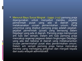  Menurut Bayu Surya Ningrat : (1990: 7-11) pamong praja
dipergunakan untuk menyebut mereka, pejabat
pemerintah pusat yang ada di daerah yang
melaksanakan urusan pemerintahan umum. Pada
umumnya yang disebut pamong praja adalah pejabat-
pejabat pemerintah (pusat) yang bernaung dalam
Depdagri yang ada di daerah. Pamong praja mempunyai
arti luas dan sempit. Dalam arti luas pamong praja
mencakup segenap pegawai dalam lingkungan Depdagri
yang ada dan bekerja di daerah yang melaksanankan
urusan pemerintahan pusat atau pemerintahan umum.
Dalam arti sempit pamong praja hanya mencakup
mereka yang memegang pimpinan dan menjadi kepala
dari suatu wilayah administratif.
 