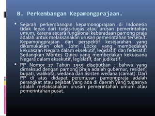 B. Perkembangan Kepamongprajaan.
 Sejarah perkembangan kepamongprajaan di Indonesia
tidak lepas dari tugas-tugas atau urusan pemerintahan
umum, karena secara fungsional keberadaan pamong praja
adalah untuk melaksanakan urusan pemerintahan tersebut.
Kepamongprajaan dari perspektif kesejarahan yang
dikemukakan oleh John Locke yang membedakan
kekuasaan Negara dalam eksekutif, legislatif, dan federatif.
Sedangkan Montes Quieu yang membedakan kekuasana
Negara dalam eksekutif, legislatif, dan judikatif.
 PP Nomor 27 Tahun 1959 disebutkan : bahwa yang
dimaksud dengan pamong praja adalah gubernur, residen,
bupati, walikota, wedana dan asisten wedana (camat). Dari
PP di atas didapat perumusan pamongpraja adalah
perangkat atau pejabat yang ada di daerah yang tugasnya
adalah melaksanakan urusan pemerintahan umum atau
pemerintahan pusat.
 