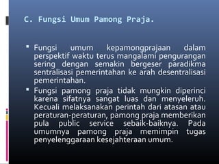 C. Fungsi Umum Pamong Praja.
 Fungsi umum kepamongprajaan dalam
perspektif waktu terus mangalami pengurangan
sering dengan semakin bergeser paradikma
sentralisasi pemerintahan ke arah desentralisasi
pemerintahan.
 Fungsi pamong praja tidak mungkin diperinci
karena sifatnya sangat luas dan menyeleruh.
Kecuali melaksanakan perintah dari atasan atau
peraturan-peraturan, pamong praja memberikan
pula public service sebaik-baiknya. Pada
umumnya pamong praja memimpin tugas
penyelenggaraan kesejahteraan umum.
 