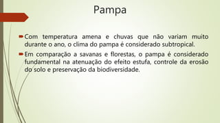 Pampa
Com temperatura amena e chuvas que não variam muito
durante o ano, o clima do pampa é considerado subtropical.
Em comparação a savanas e florestas, o pampa é considerado
fundamental na atenuação do efeito estufa, controle da erosão
do solo e preservação da biodiversidade.
 