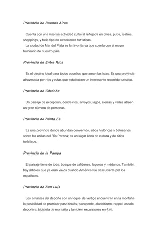 Provincia de Buenos Aires
Cuenta con una intensa actividad cultural reflejada en cines, pubs, teatros,
shoppings, y todo tipo de atracciones turísticas.
La ciudad de Mar del Plata es la favorita ya que cuenta con el mayor
balneario de nuestro país.

Provincia de Entre Ríos
Es el destino ideal para todos aquellos que aman las islas. Es una provincia
atravesada por ríos y rutas que establecen un interesante recorrido turístico.

Provincia de Córdoba
Un paisaje de excepción, donde ríos, arroyos, lagos, sierras y valles atraen
un gran número de personas.

Provincia de Santa Fe
Es una provincia donde abundan conventos, sitios históricos y balnearios
sobre las orillas del Río Paraná; es un lugar lleno de cultura y de sitios
turísticos.

Provincia de la Pampa
El paisaje tiene de todo: bosque de caldenes, lagunas y médanos. También
hay árboles que ya eran viejos cuando América fue descubierta por los
españoles.

Provincia de San Luís
Los amantes del deporte con un toque de vértigo encuentran en la montaña
la posibilidad de practicar paso tirolés, parapente, aladeltismo, rappel, escala
deportiva, bicicleta de montaña y también excursiones en 4x4.

 