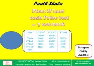 Prize 11th
& 12th
classes
9th
& 10th
classes
8th
class
1st
Rank
2nd
Rank
3rd
Rank
4th
to 10th
Rank
51000/-
21000/-
11000/-
5100/-
31000/-
11000/-
5100/-
2100/-
11000/-
5100/-
2100/-
1100/-
Paath Shala
Transport
Facility
Available
Office
Address:
# 4854/ 1st
,2nd
& 3rd
Floor ,Aggarwal Metals, Call: 0171-2630399,9896637128
Crass Road -3, Nichelson Road ,Ambala Cantt:- 133001 09780136146 ,08556856289
Or visit our website:
www.paathsalaiitjee.com
 