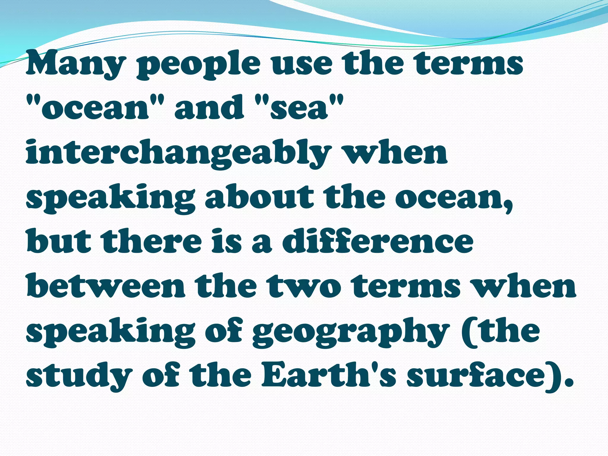 Many people use the terms
"ocean" and "sea"
interchangeably when
speaking about the ocean,
but there is a difference
between the two terms when
speaking of geography (the
study of the Earth's surface).
 