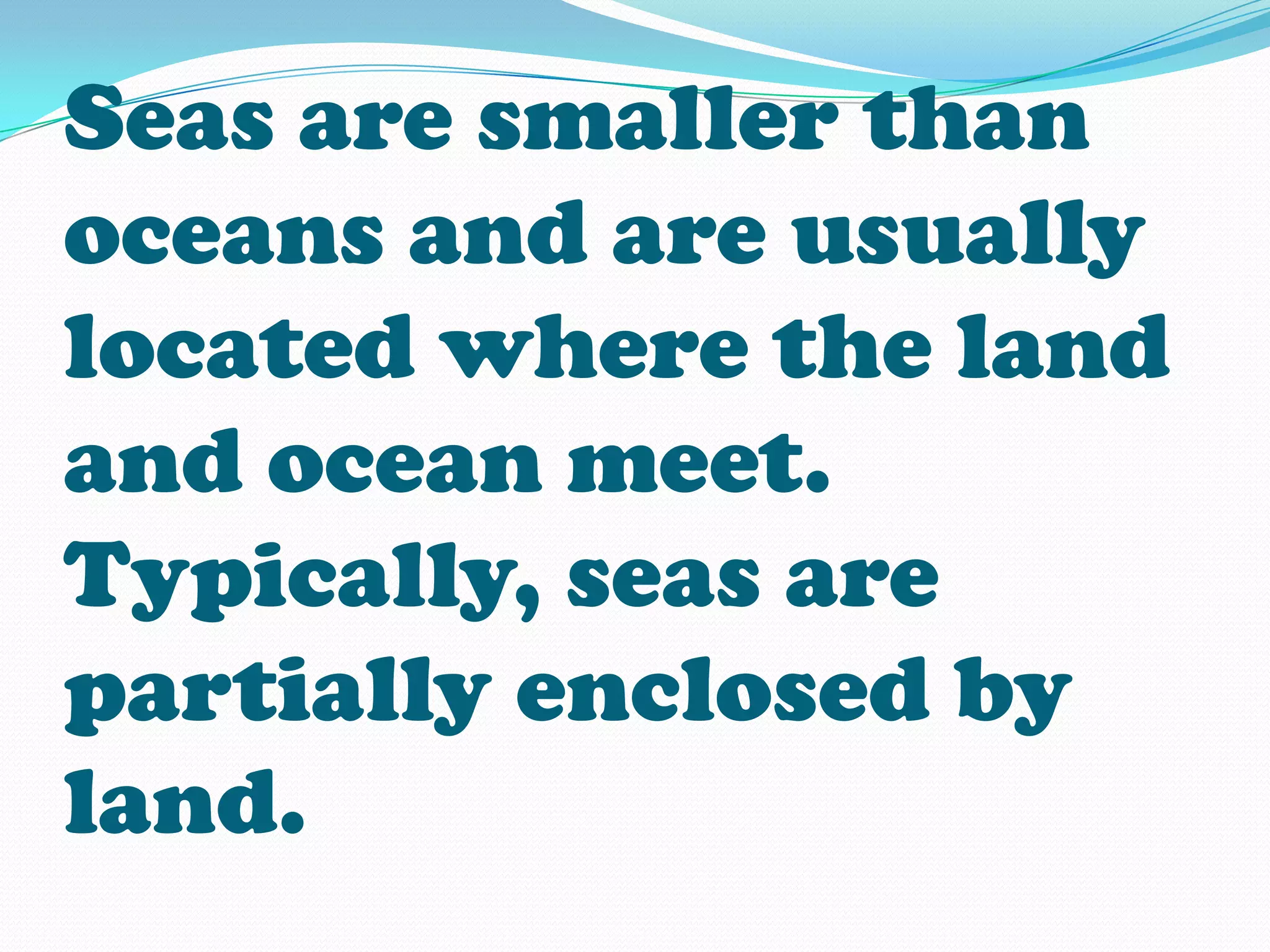 Seas are smaller than
oceans and are usually
located where the land
and ocean meet.
Typically, seas are
partially enclosed by
land.
 