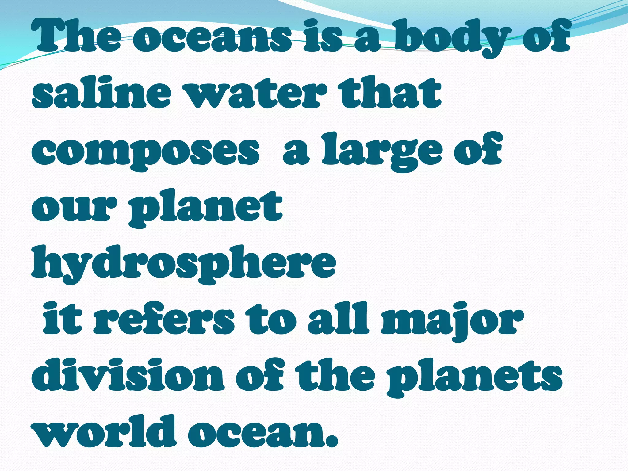 The oceans is a body of
saline water that
composes a large of
our planet
hydrosphere
 it refers to all major
division of the planets
world ocean.
 
