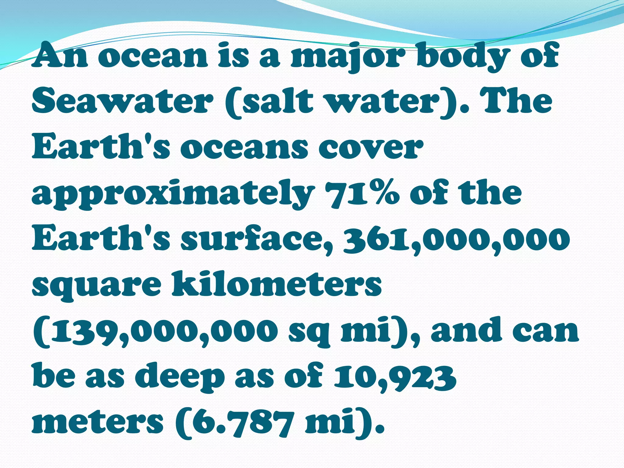 An ocean is a major body of
Seawater (salt water). The
Earth's oceans cover
approximately 71% of the
Earth's surface, 361,000,000
square kilometers
(139,000,000 sq mi), and can
be as deep as of 10,923
meters (6.787 mi).
 