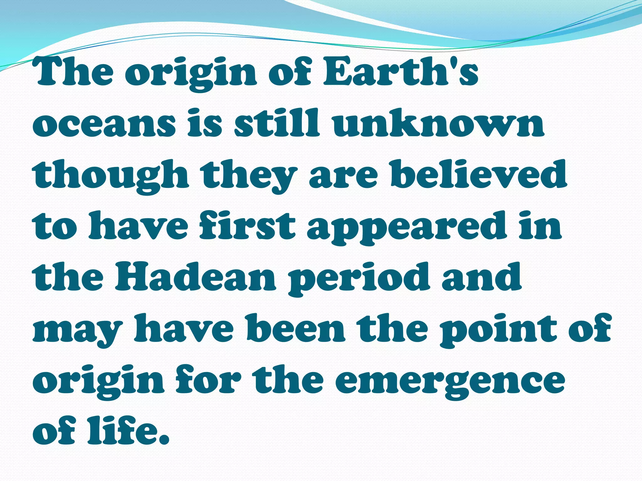 The origin of Earth's
oceans is still unknown
though they are believed
to have first appeared in
the Hadean period and
may have been the point of
origin for the emergence
of life.
 