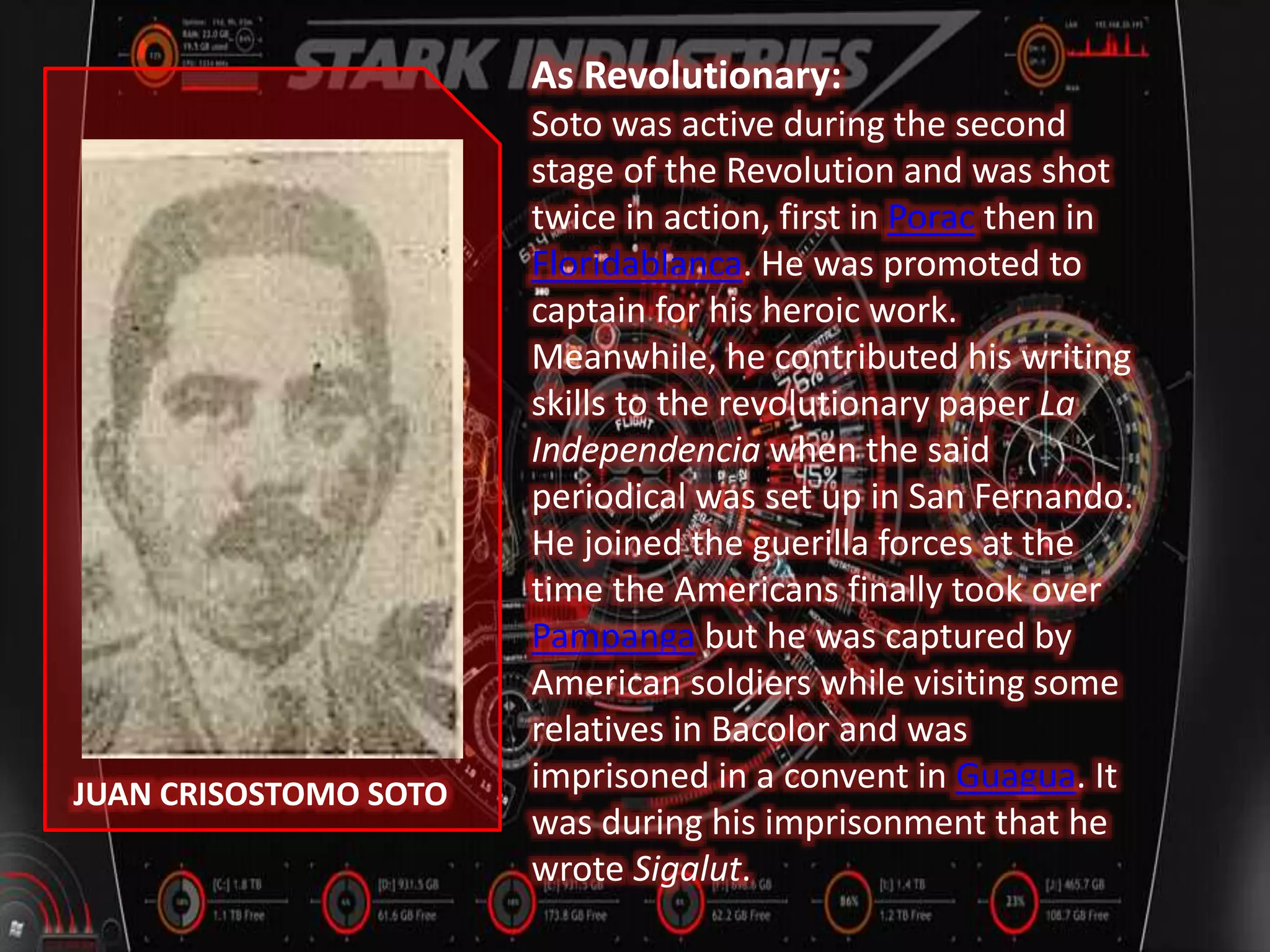JUAN CRISOSTOMO SOTO
As Revolutionary:
Soto was active during the second
stage of the Revolution and was shot
twice in action, first in Porac then in
Floridablanca. He was promoted to
captain for his heroic work.
Meanwhile, he contributed his writing
skills to the revolutionary paper La
Independencia when the said
periodical was set up in San Fernando.
He joined the guerilla forces at the
time the Americans finally took over
Pampanga but he was captured by
American soldiers while visiting some
relatives in Bacolor and was
imprisoned in a convent in Guagua. It
was during his imprisonment that he
wrote Sigalut.
 