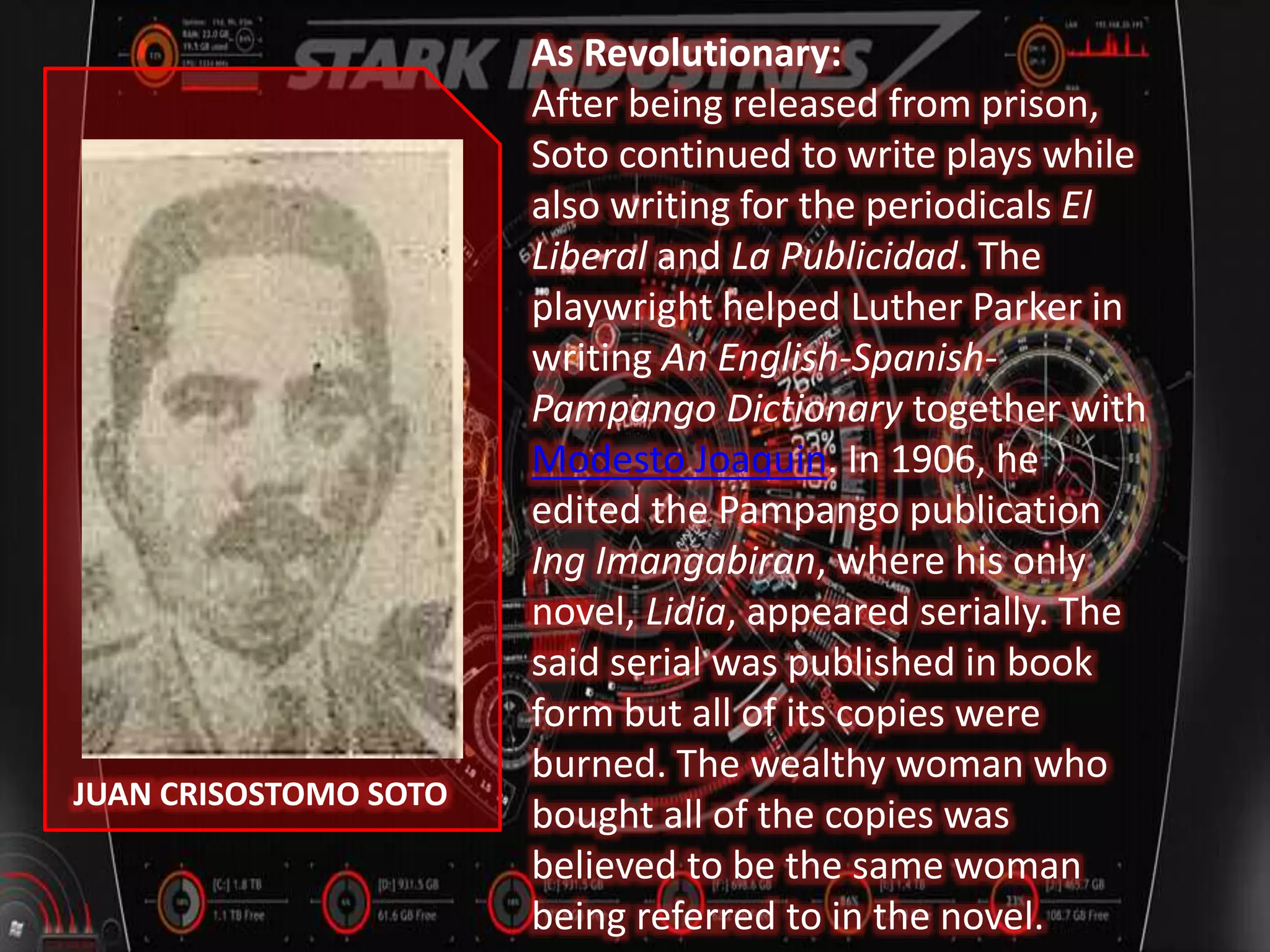JUAN CRISOSTOMO SOTO
As Revolutionary:
After being released from prison,
Soto continued to write plays while
also writing for the periodicals El
Liberal and La Publicidad. The
playwright helped Luther Parker in
writing An English-Spanish-
Pampango Dictionary together with
Modesto Joaquin. In 1906, he
edited the Pampango publication
Ing Imangabiran, where his only
novel, Lidia, appeared serially. The
said serial was published in book
form but all of its copies were
burned. The wealthy woman who
bought all of the copies was
believed to be the same woman
being referred to in the novel.
 