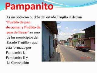 Pampanito
Es un pequeño pueblo del estado Trujillo le decían
“Pueblo de pan
de comer y Pueblo de
pan de llevar” es uno
de los municipios del
Estado Trujillo y que
esta formado por
Pampanito I,
Pampanito II y
La Concepción

 
