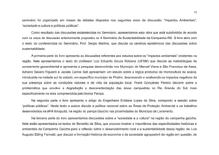 10
seminário foi organizado em mesas de debates dispostos nos seguintes eixos de discussão: “impactos Ambientais”,
“sociedade e cultura e políticas públicas”.
Como resultado das discussões estabelecidas no Seminário, apresentamos esta obra que está subdividida de acordo
com os eixos de discussão anteriormente propostos no II Seminário de Sustentabilidade da Campanha-RS. O livro abre com
o texto do conferencista do Seminário, Prof. Sergio Martins, que discute os cenários epistêmicos das discussões sobre
sustentabilidade.
A primeira parte do livro apresenta as discussões referentes aos estudos sobre os “impactos ambientais” existentes na
região. Nele apresentamos o texto do professor Luiz Eduardo Souza Robaina (UFSM) que discute as metodologias de
zoneamento geoambiental e apresenta a pesquisa desenvolvida nos Município de Manuel Viana e São Francisco de Assis.
Adriano Severo Figueiró e Jaciele Carine Sell apresentam um estudo sobre a lógica produtiva da monocultura da acácia,
introduzida na metade sul do estado, em específico município de Piratini, descrevendo e analisando os impactos negativos da
sua presença sobre as condições naturais e de vida da população local. Frank Gonçalves Pereira discorre sobre a
problemática que envolve a degradação e descaracterização das áreas campestres no Rio Grande do Sul, mais
especificamente na área compreendida pelo bioma Pampa.
Na segunda parte o livro apresenta o artigo da Engenheira Eridiane Lopes da Silva, compondo a sessão sobre
“políticas públicas”. Neste texto a autora discute a política nacional sobre as Áreas de Proteção Ambiental e os trabalhos
desenvolvidos na APA Ibirapuitã, na região do pampa Gaúcho nas proximidades do Município de Livramento.
Na terceira parte do livro apresentamos discussões sobre a “sociedade e a cultura” na região da campanha gaúcha.
Nele estão apresentados os textos de Benedito da Silva, que procura mostrar a importância das especificidades históricas e
ambientais da Campanha Gaúcha para a reflexão sobre o desenvolvimento rural e a sustentabilidade dessa região; de Luís
Augusto Ebling Farinatti, que discute a formação histórica da economia e da sociedade agropastoril da região em questão; de
 