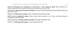 A EXPANSÃO DA SILVICULTURA SOBRE O BIOMA PAMPA: IMPACTOS ALÉM DOS CAMPOS 100
INSTITUTO BRASILEIRO DE GEOGRAFIA E ESTATÍSTICA – IBGE. Bioma do Brasil. 2006. Disponível em:
<http://www.ibge.gov.br/home/presidencia/noticias/noticia_visualiza.php?id_noticia=169>.
JASPERS, Karl. Introdução ao Pensamento Filosófico. Tradução de Leônidas Hegenberg e Octanny Silveira da Mota. São
Paulo: Cultrix, 1993.
ODUM, E. P. Fundamentos de ecologia. Lisboa: Fundação Calouste Gulbekuian, 2004.
SANTOS, Milton: A natureza do espaço: técnica e tempo, razão e emoção. 4. ed. 4. reimpr. São Paulo: Editora da
Universidade de São Paulo, 2008.
SARDI, Sérgio Augusto. Diálogo e Dialética em Platão. Porto Alegre: EDIPUCRS, 1995.
PRYOR, L. D. The Biology of Eucalyptus. London: Edward Arnold, 1976.
 