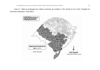 A EXPANSÃO DA SILVICULTURA SOBRE O BIOMA PAMPA: IMPACTOS ALÉM DOS CAMPOS 102
Anexo 2 - Mapa de localização dos cultivos comerciais de eucalipto no Rio Grande do Sul. Fonte: Fundação de
Economia e Estatística – FEE (2007).
 
