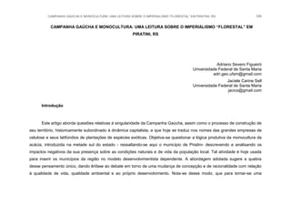 CAMPANHA GAÚCHA E MONOCULTURA: UMA LEITURA SOBRE O IMPERIALISMO “FLORESTAL” EM PIRATINI, RS 105
CAMPANHA GAÚCHA E MONOCULTURA: UMA LEITURA SOBRE O IMPERIALISMO “FLORESTAL” EM
PIRATINI, RS
Adriano Severo Figueiró
Universidade Federal de Santa Maria
adri.geo.ufsm@gmail.com
Jaciele Carine Sell
Universidade Federal de Santa Maria
jacics@gmail.com
Introdução
Este artigo aborda questões relativas à singularidade da Campanha Gaúcha, assim como o processo de construção de
seu território, historicamente subordinado à dinâmica capitalista, e que hoje se traduz nos nomes das grandes empresas de
celulose e seus latifúndios de plantações de espécies exóticas. Objetiva-se questionar a lógica produtiva da monocultura da
acácia, introduzida na metade sul do estado - ressaltando-se aqui o município de Piratini- descrevendo e analisando os
impactos negativos da sua presença sobre as condições naturais e de vida da população local. Tal atividade é hoje usada
para inserir os municípios da região no modelo desenvolvimentista dependente. A abordagem adotada sugere a quebra
desse pensamento único, dando ênfase ao debate em torno de uma mudança de concepção e de racionalidade com relação
à qualidade de vida, qualidade ambiental e ao próprio desenvolvimento. Nota-se desse modo, que para tornar-se uma
 