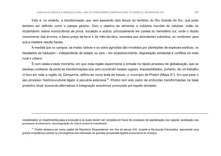 CAMPANHA GAÚCHA E MONOCULTURA: UMA LEITURA SOBRE O IMPERIALISMO “FLORESTAL” EM PIRATINI, RS 107
Esta é, no entanto, a transformação que vem passando dois terços do território do Rio Grande do Sul, que pode
também ser definido como o pampa gaúcho. Com o objetivo de alimentar a indústria mundial de celulose, estão se
implantando vastos monocultivos de pinus, eucalipto e acácia, principalmente em países do hemisfério sul, onde o rápido
crescimento das árvores, o baixo preço da terra e da mão-de-obra, somados aos abundantes subsídios, se combinam para
que a madeira resulte barata.
À medida que os campos, as matas nativas e os solos agrícolas são invadidos por plantações de espécies exóticas, os
resultados se traduzem - independente de estado ou país - em empobrecimento, degradação ambiental e conflitos no meio
rural e urbano.
É com vistas a esse momento, em que essa região experimenta a entrada no rápido processo de globalização, que se
resolveu conhecer de perto as transformações que vem ocorrendo nesses lugares. Impossibilitados, portanto, de um trabalho
in loco em toda a região da Campanha, definiu-se como área de estudo, o município de Piratini (Mapa 01). Em que pese o
seu processo histórico-cultural ligado à pecuária extensiva19
, Piratini tem sido palco de profundas transformações na base
produtiva atual, buscando alternativas à estagnação econômica promovida por aquela atividade.
considerados os impedimentos para a evolução e os quais devem ser rompidos em favor de processos de capitalização dos lugares, aceleração dos
processos, produtivismo, tecnologização da vida e consumo massificado.
19
Piratini destacou-se como capital da República Riograndense, em fins do século XIX, durante a Revolução Farroupilha, assumindo uma
grande importância política na convergência dos interesses de grandes pecuaristas ligados à economia do charque.
 