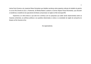 11
Letícia Faria Ferreira e de Jussemar Weiss Gonçalves que trabalha narrativas sobre aspectos culturais do trabalho do gaúcho
no sul do Rio Grande do Sul; e, finalmente, de Marilse Beatriz Losekann e Carmen Rejane Flores Wizniewsky, que discutem
a resistência a resistência dos agricultores familiares camponeses na região do Alto Camaquã-RS.
Esperamos um ótima leitura e que este livro contribua com as pesquisas que estão sendo desenvolvidas sobre os
impactos ambientais, as políticas públicas e as questões relacionadas a cultura e a sociedade da região da campanha do
Estado do Rio Grande do Sul.
Os organizadores.
 
