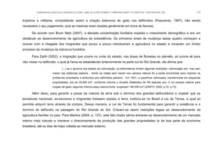 CAMPANHA GAÚCHA E MONOCULTURA: UMA LEITURA SOBRE O IMPERIALISMO “FLORESTAL” EM PIRATINI, RS 110
tropeiros e militares, consolidando assim a criação extensiva de gado nos latifúndios (Pesavento, 1997), não sendo
necessário o seu pagamento, pois as mesmas eram doadas geralmente em troca de favores.
De acordo com Brum Neto (2007), a elevada concentração fundiária impedia o crescimento demográfico e era um
obstáculo ao desenvolvimento da agricultura de subsistência. Os primeiros sinais de mudança desse quadro começam a
ocorrer com a chegada dos imigrantes que pouco a pouco introduziram a agricultura no estado e iniciaram um tímido
processo de mudança da estrutura fundiária.
Para Zarth (2002), a imigração que ocorre no norte do estado, nas áreas de florestas no planalto, só ocorre ali para
não mexer no latifúndio, o qual já havia se estabelecido anteriormente na parte sul do Rio Grande, ele afirma que:
(...) se o governo era adepto da colonização, os latifundiários tinham algumas restrições: colonização sim, mas sem
mexer nas estâncias pastoris... dividir as matas sem mexer nos campos nativos foi a saída encontrada para resolver os
problemas levantados e atribuídos aos latifúndios pastoris... Em 1921, a superfície colonizada, transformada em pequenas
propriedades, era de 34.800 km², conforme informa o Anuário Estatístico do RS daquele ano. E os campos nativos para
criação de gado, segundo informa essa mesma fonte, ocupavam 180.000 km².(ZARTH, 2002, p.72- p.73)
Além disso, para garantir a posse da maioria da terra sob o domínio dos grandes latifundiários e impedir que os
lavradores nacionais, ex-escravos e imigrantes tivessem acesso a terra, instituiu-se no Brasil a Lei de Terras, a qual só
permitia adquirir terra através da compra. Dessa maneira, a Lei de Terras foi fundamental para garantir a existência e o
domínio do latifúndio na paisagem do Rio Grande do Sul. Criaram-se assim restrições legais ao desenvolvimento da
agricultura familiar no país. Para Martins (2004, p. 137), este fato impôs sérios entraves ao desenvolvimento de um mercado
interno mais robusto e manteve o direcionamento da produção das grandes propriedades (e de boa parte da economia
brasileira, até os dias de hoje) voltada ao mercado externo.
 
