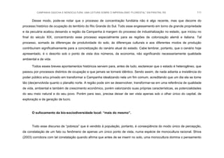 CAMPANHA GAÚCHA E MONOCULTURA: UMA LEITURA SOBRE O IMPERIALISMO “FLORESTAL” EM PIRATINI, RS 111
Desse modo, pode-se notar que o processo de concentração fundiária não é algo recente, mas que decorre do
processo histórico de ocupação do território do Rio Grande do Sul. Todo esse engessamento em torno da grande propriedade
e da pecuária acabou deixando a região da Campanha à margem do processo de industrialização no estado, que iniciou no
final do século XIX, concentrando esse processo especialmente para as regiões de colonização alemã e italiana. Tal
processo, somado às diferenças de produtividade do solo, às diferenças culturais e aos diferentes modos de produção
contribuíram significativamente para a concretização do cenário atual do estado. Cabe lembrar, portanto, que o cenário hoje
apresentado, é o descrito sob o ponto de vista dos números, da economia, não significando necessariamente qualidade
ambiental e de vida.
Todos esses breves apontamentos históricos servem para, antes de tudo, esclarecer que o estado é heterogêneo, que
passou por processos distintos de ocupação e que jamais se tornará idêntico. Sendo assim, de nada adianta a insistência do
poder público e/ou privado em transformar a Campanha idealizando nela um fim comum, acreditando que um dia ela se torne
tão (des)envolvida quanto o planalto norte. A região pode sim se desenvolver, transformar-se em uma referência de qualidade
de vida, ambiental e também de crescimento econômico, porém valorizando suas próprias características, as potencialidades
do seu meio natural e do seu povo. Porém para isso, precisa deixar de ser vista apenas sob o olhar único do capital, de
exploração e de geração de lucro.
O sufocamento da bio-sociodiversidade local: “mais do mesmo”.
Todo esse discurso de “pobreza” que é vendido à população, portanto, é conseqüência do modo único de percepção,
da constatação de um fato ou fenômeno de apenas um único ponto de vista, numa espécie de monocultura racional. Shiva
(2003) corrobora com tal constatação quando afirma que antes de se inserir no solo, uma monocultura domina o pensamento
 