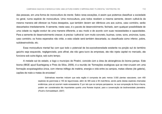 CAMPANHA GAÚCHA E MONOCULTURA: UMA LEITURA SOBRE O IMPERIALISMO “FLORESTAL” EM PIRATINI, RS 112
das pessoas, em uma forma de monocultura da mente. Salvo raras exceções, é assim que podemos classificar a sociedade
no geral, numa espécie de monocultura. Uma monocultura, pois todos recebem a mesma semente, devem cultivá-la da
mesma maneira até oferecer os frutos desejados, que também devem ser idênticos uns aos outros, caso contrário, serão
descartados imediatamente. A semente, neste caso, é o pacote de desenvolvimento, fechado, sem qualquer possibilidade de
uma cidade ou região evoluir de uma maneira diferente, a seu modo e de acordo com suas necessidades e capacidades.
Para a semente do desenvolvimento crescer, é preciso „cultivá-la‟ com muito concreto, buzinas, cores, sons, anúncios, luzes,
caso contrário, os frutos esperados não virão, e esta cidade será também descartada, ou classificada como inferior, pobre,
subdesenvolvida, etc.
Essa monocultura mental faz com que todo o potencial de bio-sociodiversidade existente na porção sul do território
gaúcho seja esquecida, negligenciada, pois afinal, ela não gera lucro às empresas, ela não injeta capital no mercado, ela
funciona sob outra lógica, sob outro tempo.
A metade sul do estado, e logo o município de Piratini, coincide com a área de abrangência do bioma pampa. Este
bioma (IBGE apud Suertegaray e Pires da Silva, 2009), é a reunião de “formações ecológicas que se inter-cruzam em uma
formação ecopaisagística única, com intenso tráfego de matéria, energia e vida entre os campos, matas ciliares (de galeria),
capões de mato e matas de encostas”.
Estimativas recentes indicam que esta região é composta de pelo menos 3.000 plantas vasculares, com 450
espécies de gramíneas e 150 de leguminosas, além de 385 aves e 90 mamíferos, sendo parte destas espécies chamadas
endêmicas, pois só ocorrem neste ecossistema. É por isto que os campos pampeanos, na sua composição de flora e fauna,
podem ser considerados tão importantes quanto uma floresta tropical, para a conservação da biodiversidade planetária.
(Picolli e Schnadelbach, 2007)
 