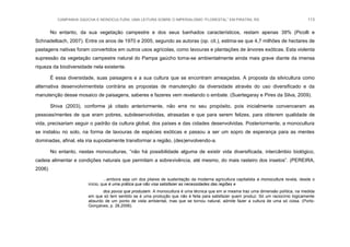 CAMPANHA GAÚCHA E MONOCULTURA: UMA LEITURA SOBRE O IMPERIALISMO “FLORESTAL” EM PIRATINI, RS 113
No entanto, da sua vegetação campestre e dos seus banhados característicos, restam apenas 39% (Picolli e
Schnadelbach, 2007). Entre os anos de 1970 e 2005, segundo as autoras (op. cit.), estima-se que 4,7 milhões de hectares de
pastagens nativas foram convertidos em outros usos agrícolas, como lavouras e plantações de árvores exóticas. Esta violenta
supressão da vegetação campestre natural do Pampa gaúcho torna-se ambientalmente ainda mais grave diante da imensa
riqueza da biodiversidade nela existente.
É essa diversidade, suas paisagens e a sua cultura que se encontram ameaçadas. A proposta da silvicultura como
alternativa desenvolvimentista contrária as propostas de manutenção da diversidade através do uso diversificado e da
manutenção desse mosaico de paisagens, saberes e fazeres vem revelando o embate. (Suertegaray e Pires da Silva, 2009).
Shiva (2003), conforme já citado anteriormente, não erra no seu propósito, pois inicialmente convenceram as
pessoas/mentes de que eram pobres, subdesenvolvidas, atrasadas e que para serem felizes, para obterem qualidade de
vida, precisariam seguir o padrão da cultura global, dos países e das cidades desenvolvidas. Posteriormente, a monocultura
se instalou no solo, na forma de lavouras de espécies exóticas e passou a ser um sopro de esperança para as mentes
dominadas, afinal, ela iria supostamente transformar a região, (des)envolvendo-a.
No entanto, nestas monoculturas, “não há possibilidade alguma de existir vida diversificada, intercâmbio biológico,
cadeia alimentar e condições naturais que permitam a sobrevivência, até mesmo, do mais rasteiro dos insetos”. (PEREIRA,
2006)
...embora seja um dos pilares de sustentação da moderna agricultura capitalista a monocultura revela, desde o
início, que é uma prática que não visa satisfazer as necessidades das regiões e
dos povos que produzem. A monocultura é uma técnica que em si mesma traz uma dimensão política, na medida
em que só tem sentido se é uma produção que não é feita para satisfazer quem produz. Só um raciocínio logicamente
absurdo de um ponto de vista ambiental, mas que se tornou natural, admite fazer a cultura de uma só coisa. (Porto-
Gonçalves, p. 28,2006).
 