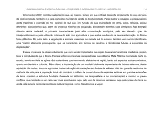CAMPANHA GAÚCHA E MONOCULTURA: UMA LEITURA SOBRE O IMPERIALISMO “FLORESTAL” EM PIRATINI, RS 114
Chomenko (2007) contribui salientando que, ao mesmo tempo em que o Brasil depende diretamente do uso de bens
da biodiversidade, também é o país campeão mundial de perda de biodiversidade. Para ilustrar a situação, a pesquisadora
alerta trazendo o exemplo do Rio Grande do Sul que, em função de sua diversidade de clima, solos, relevos, possui
diferentes ecossistemas que, além do processo histórico de ocupação, possibilitam distintos usos antrópicos. Na distinção
clássica entre norte-sul, a primeira caracteriza-se pela alta concentração antrópica, pelo seu elevado grau de
(des)envolvimento e pela utilização intensa do solo com agricultura o que acaba resultando na descaracterização do Bioma
Mata Atlântica. Do outro lado, a vegetação e animais presentes na metade sul do estado, também vem sendo identificada
uma “matriz altamente preocupante, que se caracteriza em termos de cenários e tendências futuras a expansão da
degradação”.
Esses processos de desenvolvimento que vem sendo implantados na região, buscando benefícios imediatos, podem
levar a conclusão de que o Bioma Pampa sofrerá as mesmas conseqüências que o Bioma Mata Atlântica na metade norte do
estado, tendo em vista as ações não sustentáveis que vem sendo efetuadas na região, tanto sob aspectos socioeconômicos,
quanto ambientais e culturais. Além disso, a implantação de um modelo totalmente dependente de fatores externos, desde
aquisição de mudas, insumos agrícolas, comercialização até variações em bolsas de valores, não traz garantia nenhuma de
melhoria de vida para a população local. Ao contrário, o cultivo de monoculturas de espécies exóticas em grandes extensões
de terra, mantém a estrutura fundiária (baseada no latifúndio, na desigualdade e na concentração) e conduz a graves
conflitos, que tenderão a ser cada vez mais acentuados, seja pelo uso de recursos escassos, seja pela posse da terra ou
ainda pela própria perda da identidade cultural regional, como discutiremos a seguir.
 