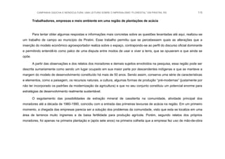 CAMPANHA GAÚCHA E MONOCULTURA: UMA LEITURA SOBRE O IMPERIALISMO “FLORESTAL” EM PIRATINI, RS 115
Trabalhadores, empresas e meio ambiente em uma região de plantações de acácia
Para tentar obter algumas respostas e informações mais concretas sobre as questões levantadas até aqui, realizou-se
um trabalho de campo ao município de Piratini. Esse trabalho permitiu que se percebessem quais as alterações que a
inserção do modelo econômico agroexportador realiza sobre o espaço, contrapondo-se ao perfil do discurso oficial dominante
e permitindo entendê-lo como palco de uma disputa entre modos de usar e viver a terra, que se opuseram e que ainda se
opõe.
A partir das observações e dos relatos dos moradores e demais sujeitos envolvidos na pesquisa, essa região pode ser
descrita sumariamente como sendo um lugar ocupado em sua maior parte por descendentes indígenas e que se manteve a
margem do modelo de desenvolvimento constituído há mais de 50 anos. Sendo assim, conserva uma série de características
e elementos, como a paisagem, os recursos naturais, a cultura, algumas formas de produção “pré-modernas” (justamente por
não ter incorporado os padrões da modernização da agricultura) e que no seu conjunto constituiu um potencial enorme para
estratégias de desenvolvimento realmente sustentável.
O esgotamento das possibilidades de extração mineral de cassiterita na comunidade, atividade principal dos
moradores até a década de 1980-1990, coincidiu com a entrada das primeiras lavouras de acácia na região. Em um primeiro
momento, a chegada das empresas parecia ser a solução dos problemas da comunidade, visto que esta se localiza em uma
área de terrenos muito íngremes e de baixa fertilidade para produção agrícola. Porém, segundo relatos dos próprios
moradores, foi apenas na primeira plantação e (após sete anos) na primeira colheita que a empresa fez uso de mão-de-obra
 