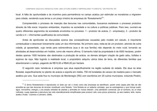 CAMPANHA GAÚCHA E MONOCULTURA: UMA LEITURA SOBRE O IMPERIALISMO “FLORESTAL” EM PIRATINI, RS 116
local. A falta de oportunidade e de incentivo para permanência no campo acabou por estimular os moradores a migrarem
para cidade, vendendo suas terras a um preço irrisório às empresas de “florestamento21
”.
Compreendido o processo de inserção das lavouras nas comunidades, buscamos esclarecer o processo produtivo
através de três eixos: impactos ambientais, impactos na sociedade e na cultura e políticas públicas. Para isso, ouviram-se
quatro diferentes segmentos da sociedade envolvidos no processo: 1 - produtor de acácia, 2 - empresa(s), 3 - produtor de
carvão e 4 – informantes qualificados da comunidade.
Antes de aprofundar as discussões acerca das conseqüências causadas pelo modelo em estudo, é importante
contextualizar e descrever brevemente cada um dos informantes. No primeiro caso, trata-se de um produtor, advindo de outra
cidade, já aposentado, cuja renda para sobrevivência (sua e de sua família) não depende do meio rural, tornando as
atividades ali desenvolvidas em hobbie, como ele mesmo afirma. O tamanho total da propriedade é de 4500 hectares, porém
destes apenas 1500 hectares são destinados a produção de acácia, os demais abrigam criação de gado zebu, búfalos e
eqüinos de raça. Não fugindo à realidade local, o proprietário adquiriu vários lotes de terra, de diferentes famílias que
abandonaram o campo, pagando de R$10,00 a R$40,00 por hectare.
O segundo caso remete-se à empresa que atua especificamente na região sudeste do estado. Ela atua na área
florestal, especificamente no plantio de acácia e exporta em média, 750 mil toneladas de cavaco de madeira para o mercado
asiático por ano. Sua sede fica no município de Montenegro (RS) com escritórios em 20 outros municípios, incluindo Piratini,
21
O termo florestamento é reproduzido no texto por ser o modo como tais empresas se identificam, porém entre aspas pelo fato de não
acreditar-se que tais lavouras de árvores constituam uma floresta. “Una floresta es un sistema complejo, que se autoregenera y que incluye suelo,
agua, microclima, energía y una amplia variedad de plantas y animales en mutua relación. Una plantación comercial, por el contrario, es un área
cultivada, cuyas especies y estructura han sido dramáticamente simplificadas para producir sólo unos pocos productos, ya sea madera, leña, resina,
aceite o frutas.” (Carrere e Lohmann, 2006).
 