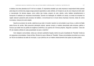 CAMPANHA GAÚCHA E MONOCULTURA: UMA LEITURA SOBRE O IMPERIALISMO “FLORESTAL” EM PIRATINI, RS 117
e totaliza uma área plantada de 57 mil ha no estado. É importante ressaltar que esta empresa é responsável direta apenas
pela etapa de controle das pragas (exige pessoal capacitado) e pela colheita, em função do uso de uma máquina de alto valor
e manutenção. As demais etapas, como cultivo das mudas, preparo do solo, plantio, corte, baldeio (empilhamento) e
transporte é realizado por empresas terceirizadas. Quando da realização do trabalho de campo, as áreas da empresa na
região estavam passando pelo processo de baldeio, e encontravam-se no local várias empresas menores, todas de outros
municípios, inclusive de outro estado.
Quanto ao produtor de carvão, salienta-se que este é morador nascido na comunidade e que trocou o cultivo de feijão
pelos fornos de carvão. Não possuindo plantação própria, apenas compra a madeira descartada pela empresa, galhos e
troncos que estão fora do padrão de exigência (metrinho) e as queima em 5 fornos próprios. Segundo o produtor, “cerca de
5% da madeira colhida em cada propriedade vai para o metrinho”.
Com relação à comunidade, visitou-se o terceiro subdistrito Capela, dentro do qual a localidade de “Paredão” divide-se
em pequenas comunidades, Costa do Bica, Rincão do Laço e Minas do “Paredão”. Essas comunidades encontram-se a cerca
de 100 km de distância da sede do município, o que culminou em um relativo distanciamento das ações do poder público.
 