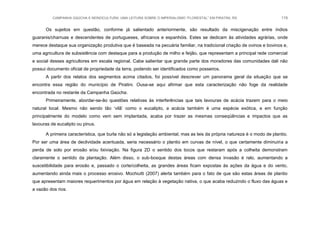 CAMPANHA GAÚCHA E MONOCULTURA: UMA LEITURA SOBRE O IMPERIALISMO “FLORESTAL” EM PIRATINI, RS 119
Os sujeitos em questão, conforme já salientado anteriormente, são resultado da miscigenação entre índios
guaranis/charruas e descendentes de portugueses, africanos e espanhóis. Estes se dedicam às atividades agrárias, onde
merece destaque sua organização produtiva que é baseada na pecuária familiar, na tradicional criação de ovinos e bovinos e,
uma agricultura de subsistência com destaque para a produção de milho e feijão, que representam a principal rede comercial
e social desses agricultores em escala regional. Cabe salientar que grande parte dos moradores das comunidades dali não
possui documento oficial de propriedade da terra, podendo ser identificados como posseiros.
A partir dos relatos dos segmentos acima citados, foi possível descrever um panorama geral da situação que se
encontra essa região do município de Piratini. Ousa-se aqui afirmar que esta caracterização não foge da realidade
encontrada no restante da Campanha Gaúcha.
Primeiramente, abordar-se-ão questões relativas às interferências que tais lavouras de acácia trazem para o meio
natural local. Mesmo não sendo tão „vilã‟ como o eucalipto, a acácia também é uma espécie exótica, e em função
principalmente do modelo como vem sem implantada, acaba por trazer as mesmas conseqüências e impactos que as
lavouras de eucalipto ou pinus.
A primeira característica, que burla não só a legislação ambiental, mas as leis da própria natureza é o modo de plantio.
Por ser uma área de declividade acentuada, seria necessário o plantio em curvas de nível, o que certamente diminuiria a
perda de solo por erosão e/ou lixiviação. Na figura 2D o sentido dos tocos que restaram após a colheita demonstram
claramente o sentido da plantação. Além disso, o sub-bosque destas áreas com densa invasão é ralo, aumentando a
suscetibilidade para erosão e, passado o corte/colheita, as grandes áreas ficam expostas às ações da água e do vento,
aumentando ainda mais o processo erosivo. Mochiutti (2007) alerta também para o fato de que são estas áreas de plantio
que apresentam maiores requerimentos por água em relação à vegetação nativa, o que acaba reduzindo o fluxo das águas e
a vazão dos rios.
 