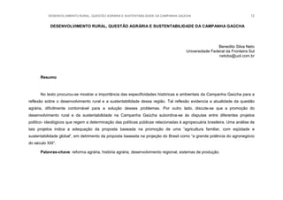 DESENVOLVIMENTO RURAL, QUESTÃO AGRÁRIA E SUSTENTABILIDADE DA CAMPANHA GAÚCHA 12
DESENVOLVIMENTO RURAL, QUESTÃO AGRÁRIA E SUSTENTABILIDADE DA CAMPANHA GAÚCHA
Benedito Silva Neto
Universidade Federal da Fronteira Sul
netobs@uol.com.br
Resumo
No texto procurou-se mostrar a importância das especificidades históricas e ambientais da Campanha Gaúcha para a
reflexão sobre o desenvolvimento rural e a sustentabilidade dessa região. Tal reflexão evidencia a atualidade da questão
agrária, dificilmente contornável para a solução desses problemas. Por outro lado, discute-se que a promoção do
desenvolvimento rural e da sustentabilidade na Campanha Gaúcha subordina-se às disputas entre diferentes projetos
político- ideológicos que regem a determinação das políticas públicas relacionadas à agropecuária brasileira. Uma análise de
tais projetos indica a adequação da proposta baseada na promoção de uma “agricultura familiar, com eqüidade e
sustentabilidade global”, em detrimento da proposta baseada na projeção do Brasil como “a grande potência do agronegócio
do século XXI”.
Palavras-chave: reforma agrária, história agrária, desenvolvimento regional, sistemas de produção.
 