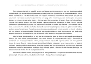 CAMPANHA GAÚCHA E MONOCULTURA: UMA LEITURA SOBRE O IMPERIALISMO “FLORESTAL” EM PIRATINI, RS 121
Como pode ser observada na figura 2C, também não há zona de amortecimento entre uma área plantada e uma área
de mata nativa. Elas estão se sobrepondo sem nenhuma preocupação com a conservação de corredores ecológicos, com o
habitat natural da fauna e da flora local ou ainda com a própria dinâmica dos ecossistemas. Outro exemplo que pode ser
vislumbrado é a invasão das caturritas (consideradas uma praga pelos moradores), que são atraídas pelas lavouras de
acácia e ao entrarem na mata nativa, alteram a dinâmica natural das espécies que ali habitam. Essas interferências fazem
com que muitos animais deixem a mata nativa, acuados, e acabam invadindo as propriedades da região. Portanto, essa é a
compreensão apenas da população local: “Os bicho tão tudo assustado, já não tem mais pra onde ir, tão acabando com os
mato, aí aparecem aí no pátio das casa”. Já os técnicos da empresa, fotografam pacas, veados-virá, gatos-maracajá, lontras,
quatis, e se orgulham afirmando: “Nunca tinha desses bichos por essas áreas, são animais que estão em risco de extinção e
que nós cuidamos aí nas propriedades”. Obviamente tais espécies nunca eram vistas tão comumente pela região, pois
estavam abrigadas em seu habitat natural, não necessitando buscar alimento ou refúgio em áreas habitadas.
Além da fauna, algumas espécies da flora que se encontram nas áreas de plantio de acácia estão ameaçadas de
extinção, tais como aroeirão, pinheiro-brasileiro, butiá, canela amarela, etc. Segundo Mochiutti (2007) a acácia-negra é
considerada uma invasora de ambientes naturais, sendo classificada entre as 100 espécies exóticas com maior potencial
invasor do mundo. Segundo o autor, diversas características biológicas a capacitam como invasora, dentre os quais se
destacam: grande produção de sementes que podem ser dispersas pela água e outras formas não intencionais; sementes
apresentam dormência, permanecendo viáveis por longos períodos; queima e distúrbios no solo induzem germinação e o
estabelecimento de plantas, além do seu rápido crescimento.
Sendo assim, uma das maiores preocupações com as plantações florestais é a capacidade destas em causar impactos
pela alteração de habitat naturais, redução da biodiversidade e alteração fisionômica da paisagem.
 