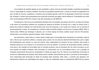 CAMPANHA GAÚCHA E MONOCULTURA: UMA LEITURA SOBRE O IMPERIALISMO “FLORESTAL” EM PIRATINI, RS 123
Já se tratando de questões ligadas ao eixo sociedade e cultura, torna-se primordial ressaltar a expulsão da população
rural e a especulação do mercado imobiliário. Se antes as populações abandonavam o campo em função do esgotamento do
solo, da falta de recursos, assistência e incentivos para produção agrícola e pelo fim da exploração mineral local, hoje elas
são “tentadas” a vender suas propriedades para as grandes empresas que pagam valores altíssimos. Propriedades que antes
eram comercializadas a R$10,00 o hectare, hoje são compradas por até R$300,00.
Considerando o fato de que as propriedades familiares das comunidades não passam dos 50 ha, as áreas da empresa
e até mesmo do proprietário poderiam ser ocupadas por dezenas de famílias. De acordo com o relato do produtor local, o
plantio das mudas foi realizado com mão-de-obra local, cerca de 8 pessoas, e com auxílio de 4 tratores, por um período de
aproximadamente 2 meses. Ao considerar-se o tamanho médio da família brasileira, em torno de 3,3 pessoas (IBGE, 2000), a
mesma área (1500ha) que empregou 8 pessoas, por um breve espaço de tempo, poderia ocupar mais de 100 pessoas,
durante todo o ano produtivo, gerando emprego, renda e alimentos.
Isso demonstra o quão ínfimo é o retorno desse modelo para a comunidade local. Avançando nos exemplos, pode-se
citar o fato de que na primeira colheita, a empresa (para cumprir com seu discurso desenvolvimentista) levou para a região
400 trabalhadores para atuarem no corte das árvores. Hoje, independente do tamanho da área cultivada, essa função é
realizada apenas por uma máquina e um funcionário por turno de trabalho. O processo de terceirização também contribuiu
muito para a não inserção da comunidade local no processo produtivo, pois as empresas vêm de outros municípios, já com
suas equipes de trabalho montadas. Essa diminuição do compromisso com as comunidades locais e com a geração de
empregos propriamente dita pode ser contemplada na tabela que segue (Fig. 04). Nota-se uma significativa diminuição do
número de colaboradores da empresa, tanto diretos quanto indiretos, demonstrando que não é o processo de terceirização o
único responsável pela diminuição da oferta de emprego pelas empresas. Além disso, o aumento das despesas com
atendimentos médicos e/ou odontológicos per capita, ou seja, por colaborador direto ou indiretamente (R$214,00 por pessoa
 