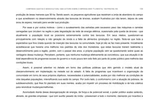 CAMPANHA GAÚCHA E MONOCULTURA: UMA LEITURA SOBRE O IMPERIALISMO “FLORESTAL” EM PIRATINI, RS 125
produção de áreas menores que 30 ha. Sendo assim, os pequenos agricultores que resistiram a onda de abandono do campo
e que acreditaram no desenvolvimento através das lavouras de árvores, acabam frustrados por não terem, depois de sete
anos de espera, mercado para vender sua produção.
Por esse e por outros motivos - como o sucateamento das estradas pelo excessivo peso das máquinas e carretas
carregadas que circulam na região e pela degradação da rede de energia elétrica, ocasionada pela queda de árvores - que
atualmente a população local se posiciona extremamente contra tais lavouras. Em seus relatos, questionam-se
principalmente com relação a não geração de renda e a falta de alimentos (produção) na região. Nota-se que toda a
expectativa que fora criada quando da inserção das lavouras na comunidade, hoje já não se faz mais presente. Inicialmente
acreditava-se que haveria uma melhoria nos padrões de vida dos moradores, que estas lavouras trariam realmente o
desenvolvimento para a região, porém, com o passar dos anos, a própria população vem se questionando sobre quais as
vantagens dessa mudança. Percebem, portanto, que nenhuma mudança efetivamente se concretizou; que sua situação é de
total dependência de programas sociais do governo e muito pouco tem sido feito por parte do poder público para melhoria das
condições locais.
Assim, é possível adentrar no debate em torno das políticas públicas que vêm gerindo o modelo atual de
(des)envolvimento em implantação na metade sul do estado. A falta de programas que incentivem a organização da
comunidade em torno de seus próprios objetivos, necessidades e potencialidades, acaba por não melhorar as condições de
vida daquelas populações, intensificando sua saída do campo. Por outro lado, o conformismo com a situação de pobreza, de
subdesenvolvido, que lhes foi plantado em suas mentes, acaba por impedir um processo de mobilização e de luta coletiva
para reivindicar mudanças/melhorias.
Acomodado diante dessa desorganização de energia, de força e de potencial social, o poder público acaba cedendo,
aliviado, às grandes empresas - que com auxílio pesado da mídia - pressionam a todo o momento, clamando por incentivo e
 