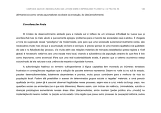 CAMPANHA GAÚCHA E MONOCULTURA: UMA LEITURA SOBRE O IMPERIALISMO “FLORESTAL” EM PIRATINI, RS 126
afirmando-se como sendo as portadoras da chave da evolução, do (des)envolvimento.
Considerações finais
O modelo de desenvolvimento adotado para a metade sul é reflexo de um processo infindável de busca que já
acontece há mais de meio século e que somente agregou problemas para a maioria das sociedades que o adotou. É chegada
a hora da superação desse “paradigma” da modernidade, pois para que uma sociedade sustentável realmente exista, são
necessários muito mais do que a acumulação de bens e serviços; é preciso pensar de uma maneira qualitativa na qualidade
de vida e na felicidade das pessoas. Vai muito além das relações materiais de mercado estabelecidas pelas nações a nível
global; é necessário voltar-se para uma escala mais local, visando a subsistência da população através do que lhes é tido
como importante, como essencial. Para que uma real sustentabilidade exista, é preciso que o sistema econômico esteja
subordinado às leis naturais e aos critérios de respeito e dignidade humana.
A subordinação histórica do território sulriograndense à lógica capitalista tem mostrado as inúmeras tentativas
frustradas e conseqüências negativas que a adoção de pacotes externos representa. Sejam no norte ou no sul do estado,
pacotes desenvolvimentistas, totalmente dependentes e prontos, muito pouco contribuem para a melhoria de vida da
população local. Podem até possibilitar o acesso de determinados grupos sociais a „regalias‟ materiais, a uma pseudo
qualidade de vida, porém já é possível observar fragilidades nesse processo, sejam elas a curto, médio ou longo prazo, nas
questões sociais ou ambientais (se é que são diferentes). Mesmo assim, com índices de violência, criminalidade, suicídio e
doenças psicológicas aumentando nessas áreas ditas (des)envolvidas, ainda insistem [poder público e/ou privado] na
implantação do mesmo modelo na porção sul do estado. Uma região que possui outro processo de ocupação histórica, outras
 