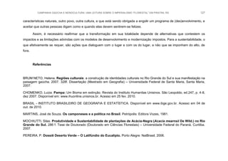CAMPANHA GAÚCHA E MONOCULTURA: UMA LEITURA SOBRE O IMPERIALISMO “FLORESTAL” EM PIRATINI, RS 127
características naturais, outro povo, outra cultura, e que está sendo obrigada a engolir um programa de (des)envolvimento, e
aceitar que outras pessoas digam como e quando elas devem sentirem-se felizes.
Assim, é necessário reafirmar que a transformação em sua totalidade depende de alternativas que contestem os
impactos e as limitações advindas com os modelos de desenvolvimento e modernização impostos. Para a sustentabilidade, o
que efetivamente se requer, são ações que dialoguem com o lugar e com os do lugar, e não que se imponham do alto, de
fora.
Referências
BRUM NETO, Helena. Regiões culturais: a construção de identidades culturais no Rio Grande do Sul e sua manifestação na
paisagem gaúcha. 2007. 328f. Dissertação (Mestrado em Geografia) – Universidade Federal de Santa Maria, Santa Maria,
2007.
CHOMENKO, Luiza. Pampa: Um Bioma em extinção. Revista do Instituto Humanitas Unisinos. São Leopoldo, ed.247, p. 4-8,
dez 2007. Disponível em: www.ihuonline.unisinos.br. Acesso em 25 fev. 2010.
BRASIL - INSTITUTO BRASILEIRO DE GEOGRAFIA E ESTATÍSTICA. Disponível em www.ibge.gov.br. Acesso em 04 de
out. de 2010.
MARTINS, José de Souza. Os camponeses e a política no Brasil. Petrópolis: Editora Vozes, 1981.
MOCHIUTTI, Silas. Produtividade e Sustentabilidade de plantações de Acácia-Negra (Acacia mearnsii De Wild.) no Rio
Grande do Sul. 286 f. Tese de Doutorado (Doutorado em Ciências Florestais) – Universidade Federal do Paraná, Curitiba.
2007.
PEREIRA, P. Dossiê Deserto Verde – O Latifúndio do Eucalipto. Porto Alegre: NatBrasil, 2006.
 