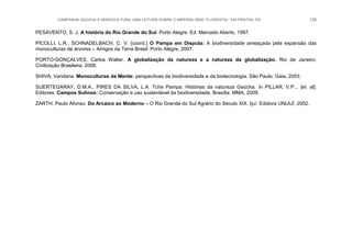 CAMPANHA GAÚCHA E MONOCULTURA: UMA LEITURA SOBRE O IMPERIALISMO “FLORESTAL” EM PIRATINI, RS 128
PESAVENTO, S. J. A história do Rio Grande do Sul. Porto Alegre: Ed. Mercado Aberto, 1997.
PICOLLI, L.R., SCHNADELBACH, C. V. [coord.] O Pampa em Disputa: A biodiversidade ameaçada pela expansão das
monoculturas de árvores – Amigos da Terra Brasil. Porto Alegre, 2007.
PORTO-GONÇALVES, Carlos Walter. A globalização da natureza e a natureza da globalização. Rio de Janeiro:
Civilização Brasileira, 2006.
SHIVA, Vandana. Monoculturas da Mente: perspectivas da biodiversidade e da biotecnologia. São Paulo: Gaia, 2003.
SUERTEGARAY, D.M.A., PIRES DA SILVA, L.A. Tche Pampa: Histórias da natureza Gaúcha. In PILLAR, V.P... [et. al].
Editores. Campos Sulinos: Conservação e uso sustentável da biodiversidade. Brasília: MMA, 2009.
ZARTH, Paulo Afonso. Do Arcaico ao Moderno – O Rio Grande do Sul Agrário do Século XIX. Ijuí: Edidora UNIJUÍ, 2002.
 