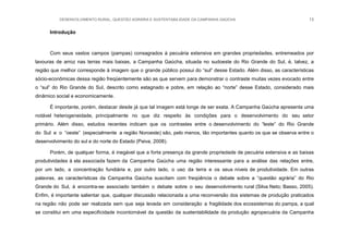 DESENVOLVIMENTO RURAL, QUESTÃO AGRÁRIA E SUSTENTABILIDADE DA CAMPANHA GAÚCHA 13
Introdução
Com seus vastos campos (pampas) consagrados à pecuária extensiva em grandes propriedades, entremeados por
lavouras de arroz nas terras mais baixas, a Campanha Gaúcha, situada no sudoeste do Rio Grande do Sul, é, talvez, a
região que melhor corresponde à imagem que o grande público possui do “sul” desse Estado. Além disso, as características
sócio-econômicas dessa região freqüentemente são as que servem para demonstrar o contraste muitas vezes evocado entre
o “sul” do Rio Grande do Sul, descrito como estagnado e pobre, em relação ao “norte” desse Estado, considerado mais
dinâmico social e economicamente.
É importante, porém, destacar desde já que tal imagem está longe de ser exata. A Campanha Gaúcha apresenta uma
notável heterogeneidade, principalmente no que diz respeito às condições para o desenvolvimento do seu setor
primário. Além disso, estudos recentes indicam que os contrastes entre o desenvolvimento do “leste” do Rio Grande
do Sul e o “oeste” (especialmente a região Noroeste) são, pelo menos, tão importantes quanto os que se observa entre o
desenvolvimento do sul e do norte do Estado (Paiva, 2008).
Porém, de qualquer forma, é inegável que a forte presença da grande propriedade de pecuária extensiva e as baixas
produtividades à ela associada fazem da Campanha Gaúcha uma região interessante para a análise das relações entre,
por um lado, a concentração fundiária e, por outro lado, o uso da terra e os seus níveis de produtividade. Em outras
palavras, as características da Campanha Gaúcha suscitam com freqüência o debate sobre a “questão agrária” do Rio
Grande do Sul, à encontra-se associado também o debate sobre o seu desenvolvimento rural (Silva Neto; Basso, 2005).
Enfim, é importante salientar que, qualquer discussão relacionada a uma reconversão dos sistemas de produção praticados
na região não pode ser realizada sem que seja levada em consideração a fragilidade dos ecossistemas do pampa, a qual
se constitui em uma especificidade incontornável da questão da sustentabilidade da produção agropecuária da Campanha
 